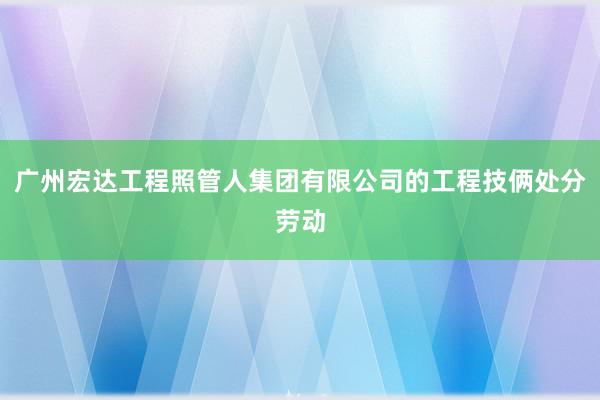 广州宏达工程照管人集团有限公司的工程技俩处分劳动