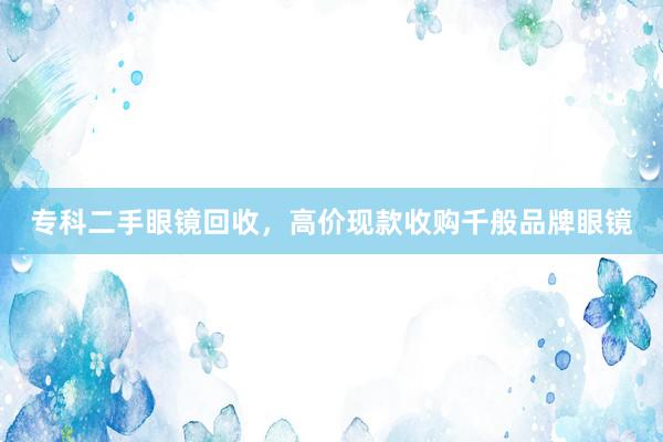 专科二手眼镜回收，高价现款收购千般品牌眼镜