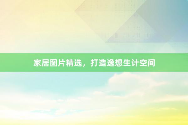 家居图片精选，打造逸想生计空间